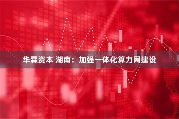 华霖资本 湖南：加强一体化算力网建设