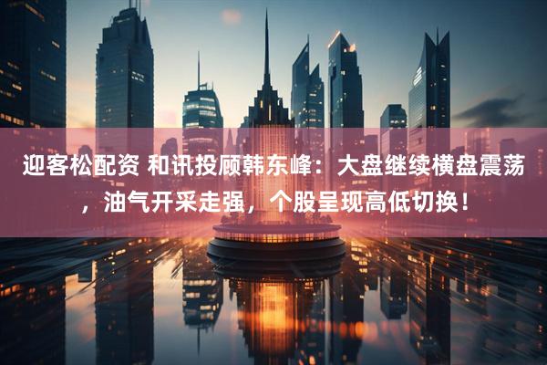 迎客松配资 和讯投顾韩东峰：大盘继续横盘震荡，油气开采走强，个股呈现高低切换！