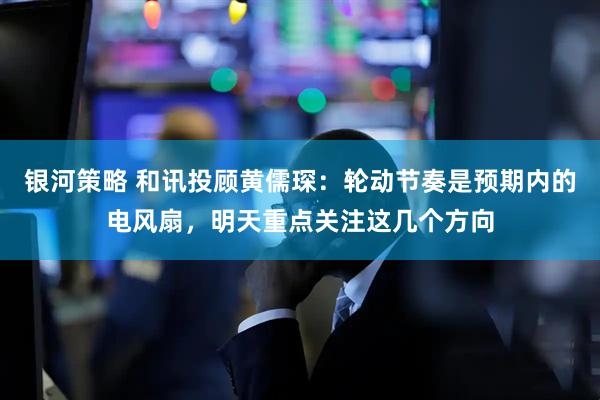 银河策略 和讯投顾黄儒琛：轮动节奏是预期内的电风扇，明天重点关注这几个方向