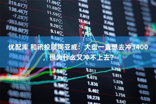 优配库 和讯投顾陶亚威：大盘一直想去冲3400，但为什么又冲不上去？