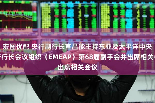 宏图优配 央行副行长宣昌能主持东亚及太平洋中央银行行长会议组织（EMEAP）第68届副手会并出席相关会议