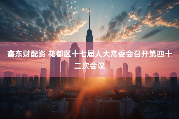 鑫东财配资 花都区十七届人大常委会召开第四十二次会议