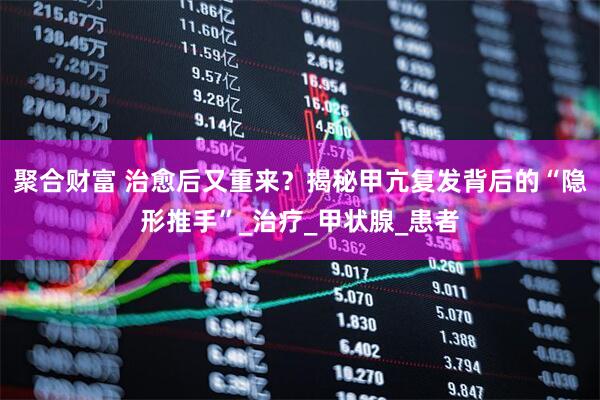 聚合财富 治愈后又重来？揭秘甲亢复发背后的“隐形推手”_治疗_甲状腺_患者