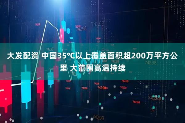 大发配资 中国35℃以上覆盖面积超200万平方公里 大范围高温持续