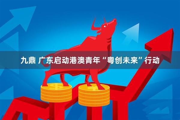 九鼎 广东启动港澳青年“粤创未来”行动