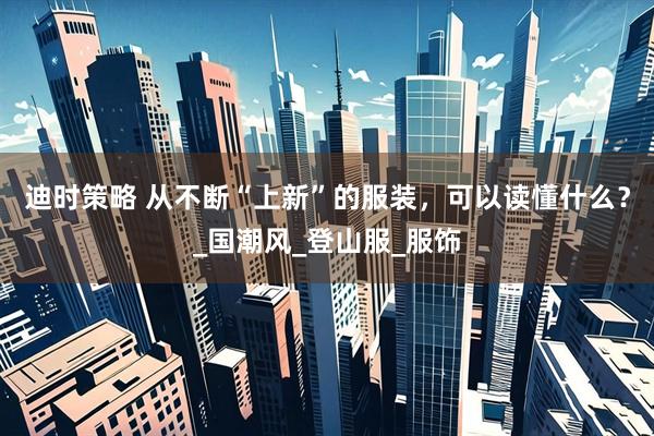 迪时策略 从不断“上新”的服装，可以读懂什么？_国潮风_登山服_服饰