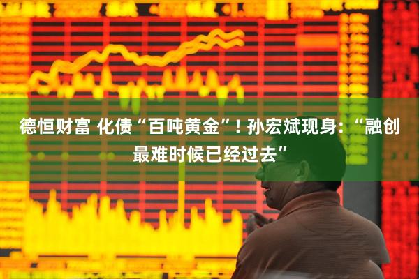 德恒财富 化债“百吨黄金”! 孙宏斌现身: “融创最难时候已经过去”