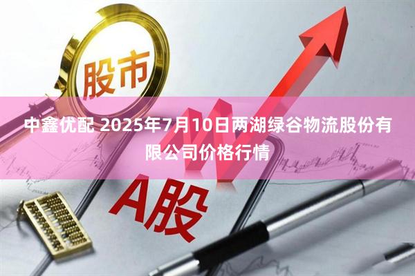 中鑫优配 2025年7月10日两湖绿谷物流股份有限公司价格行情