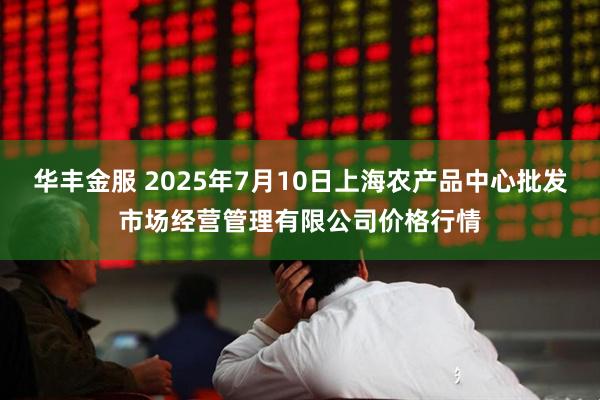 华丰金服 2025年7月10日上海农产品中心批发市场经营管理有限公司价格行情