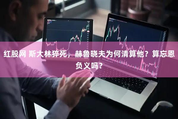 红股网 斯大林猝死，赫鲁晓夫为何清算他？算忘恩负义吗？