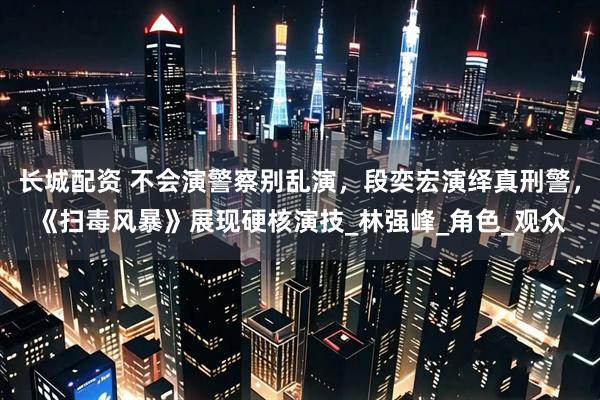 长城配资 不会演警察别乱演，段奕宏演绎真刑警，《扫毒风暴》展现硬核演技_林强峰_角色_观众