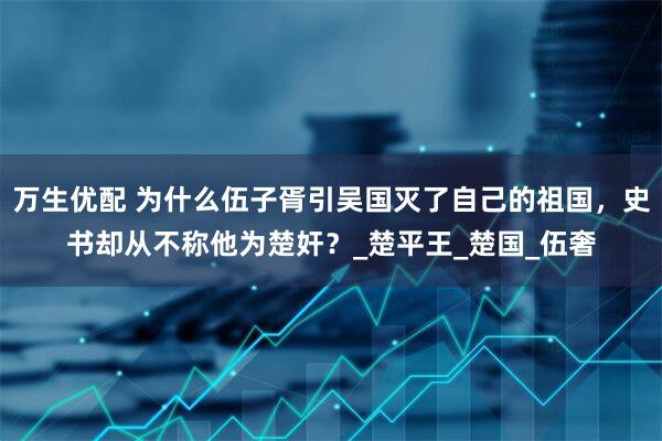 万生优配 为什么伍子胥引吴国灭了自己的祖国，史书却从不称他为楚奸？_楚平王_楚国_伍奢
