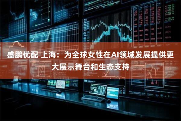 盛鹏优配 上海：为全球女性在AI领域发展提供更大展示舞台和生态支持