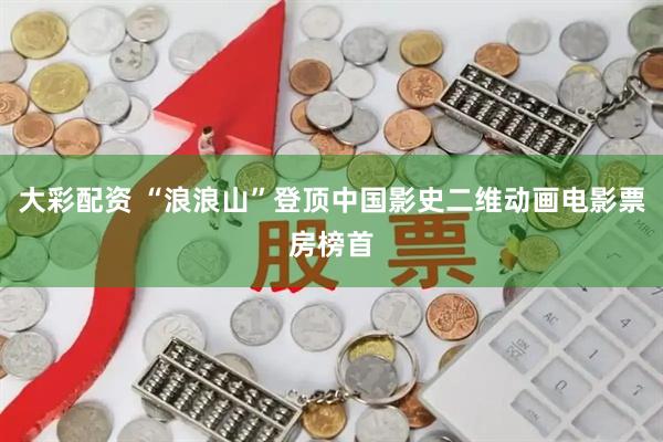 大彩配资 “浪浪山”登顶中国影史二维动画电影票房榜首