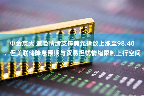 中金宸大 避险情绪支撑美元指数上涨至98.40，但美联储降息预期与贸易担忧情绪限制上行空间