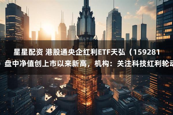 星星配资 港股通央企红利ETF天弘（159281）盘中净值创上市以来新高，机构：关注科技红利轮动