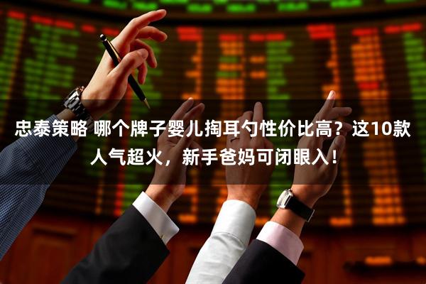忠泰策略 哪个牌子婴儿掏耳勺性价比高？这10款人气超火，新手爸妈可闭眼入！