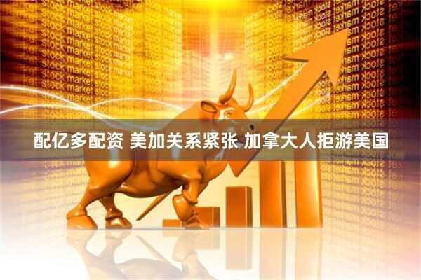 配亿多配资 美加关系紧张 加拿大人拒游美国