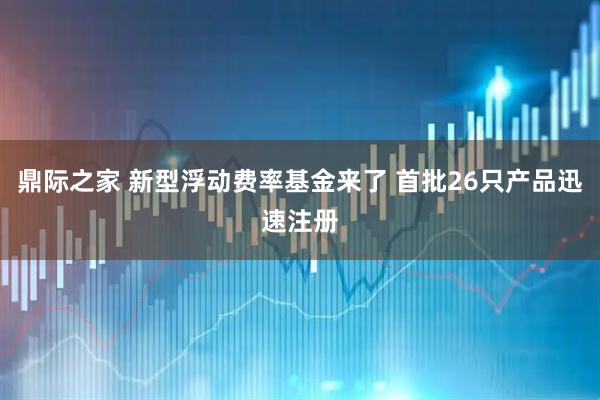 鼎际之家 新型浮动费率基金来了 首批26只产品迅速注册