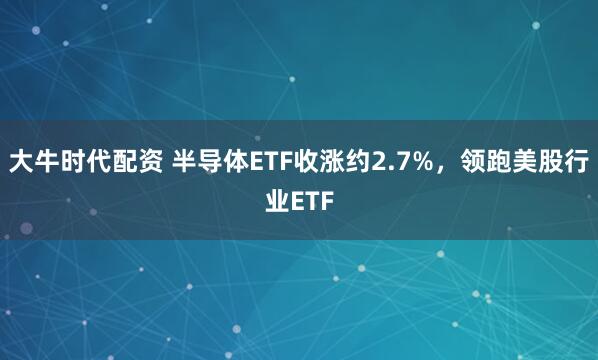 大牛时代配资 半导体ETF收涨约2.7%，领跑美股行业ETF