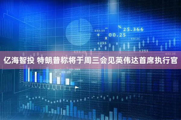 亿海智投 特朗普称将于周三会见英伟达首席执行官