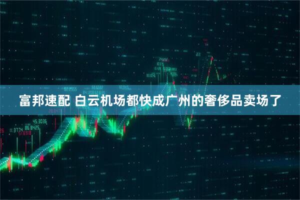 富邦速配 白云机场都快成广州的奢侈品卖场了