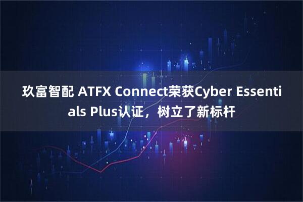 玖富智配 ATFX Connect荣获Cyber Essentials Plus认证，树立了新标杆