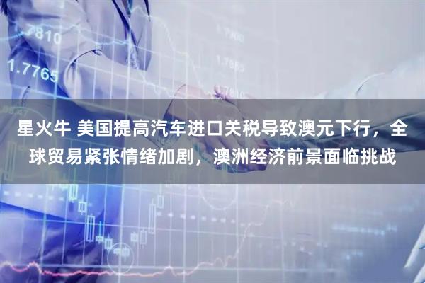 星火牛 美国提高汽车进口关税导致澳元下行，全球贸易紧张情绪加剧，澳洲经济前景面临挑战