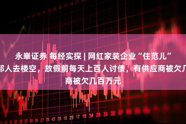 永崋证券 每经实探 | 网红家装企业“住范儿”上海总部人去楼空，放假前每天上百人讨债，有供应商被欠几百万元