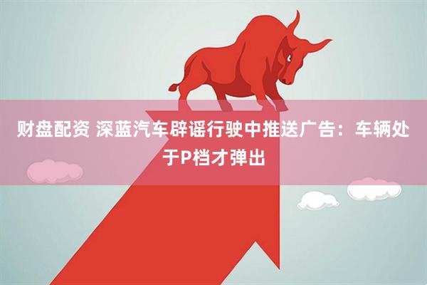 财盘配资 深蓝汽车辟谣行驶中推送广告：车辆处于P档才弹出