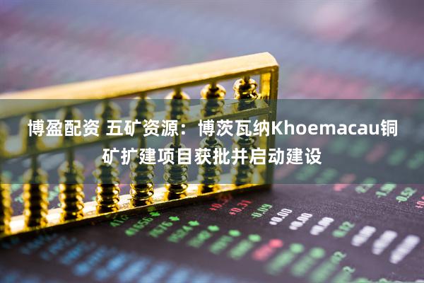 博盈配资 五矿资源：博茨瓦纳Khoemacau铜矿扩建项目获批并启动建设