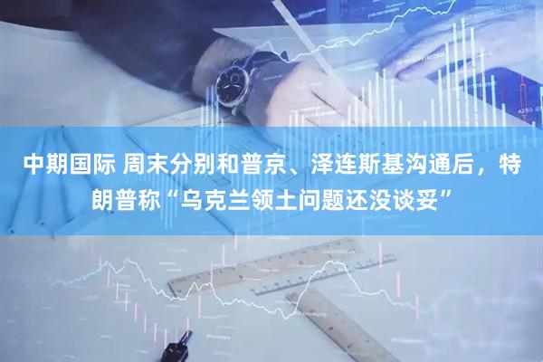 中期国际 周末分别和普京、泽连斯基沟通后，特朗普称“乌克兰领土问题还没谈妥”