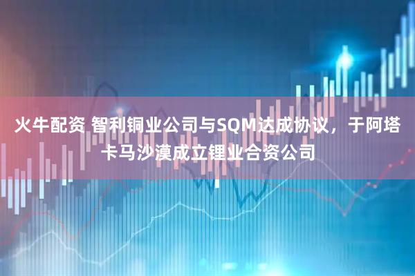 火牛配资 智利铜业公司与SQM达成协议，于阿塔卡马沙漠成立锂业合资公司