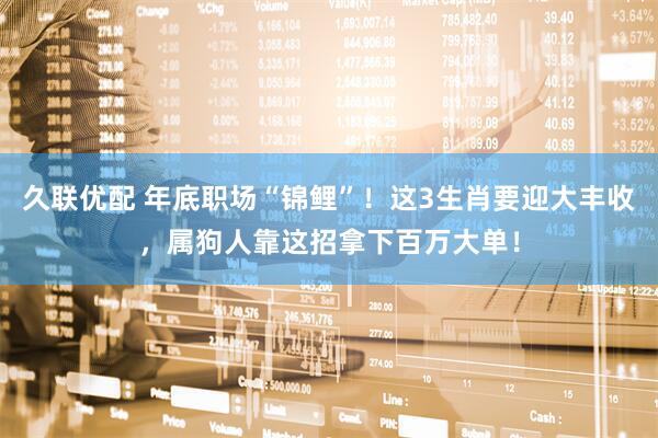 久联优配 年底职场“锦鲤”！这3生肖要迎大丰收，属狗人靠这招拿下百万大单！
